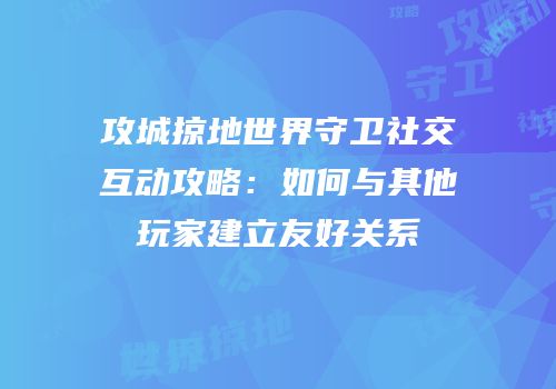 攻城掠地世界守卫社交互动攻略：如何与其他玩家建立友好关系