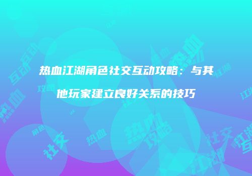 热血江湖角色社交互动攻略：与其他玩家建立良好关系的技巧