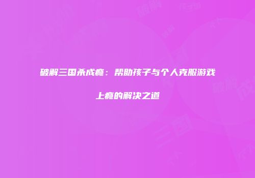 破解三国杀成瘾：帮助孩子与个人克服游戏上瘾的解决之道