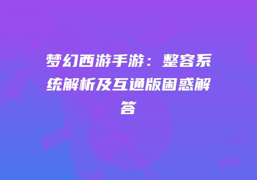 梦幻西游手游：整容系统解析及互通版困惑解答