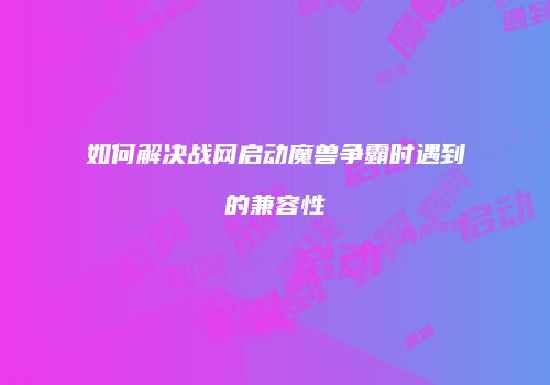 如何解决战网启动魔兽争霸时遇到的兼容性