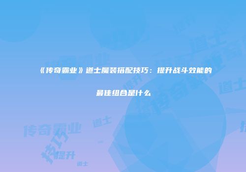 《传奇霸业》道士魔装搭配技巧：提升战斗效能的最佳组合是什么