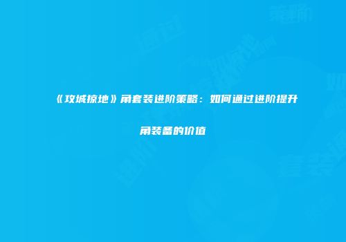 《攻城掠地》角套装进阶策略：如何通过进阶提升角装备的价值