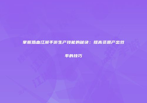 掌握热血江湖手游生产技能的秘诀：提高资源产出效率的技巧