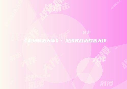 《战场射击大师》：沉浸式战术射击大作