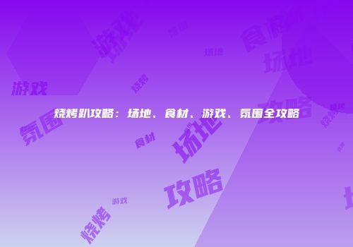 烧烤趴攻略：场地、食材、游戏、氛围全攻略