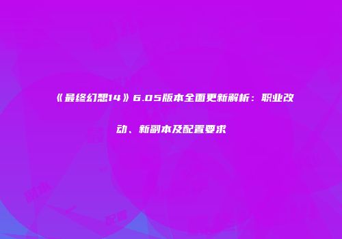 《最终幻想14》6.05版本全面更新解析：职业改动、新副本及配置要求