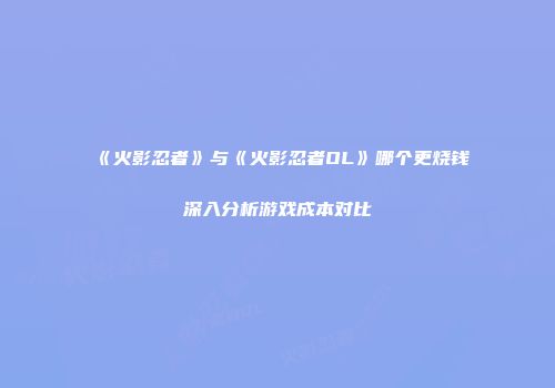 《火影忍者》与《火影忍者OL》哪个更烧钱深入分析游戏成本对比