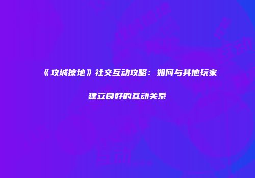 《攻城掠地》社交互动攻略：如何与其他玩家建立良好的互动关系