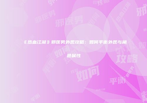 《热血江湖》邪医男外观攻略：如何平衡外观与角色属性