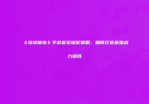 《攻城掠地》手游套装搭配策略：如何打造最强战力组合