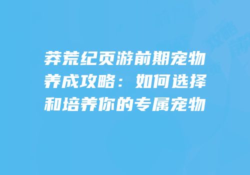 莽荒纪页游前期宠物养成攻略:如何选择和培养你的专属宠物