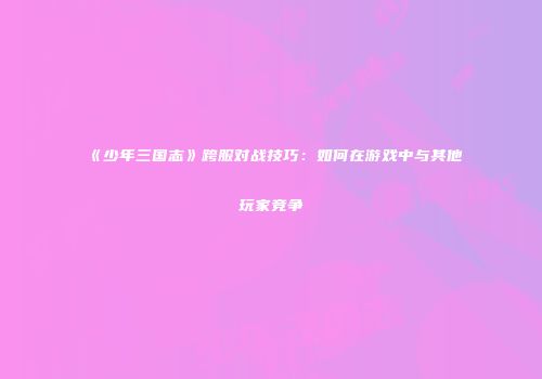 《少年三国志》跨服对战技巧：如何在游戏中与其他玩家竞争