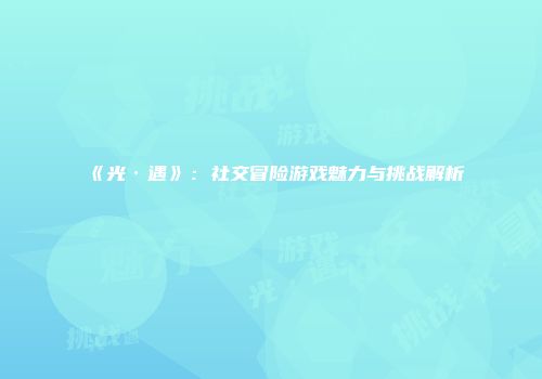 《光·遇》：社交冒险游戏魅力与挑战解析