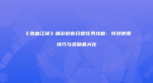 《热血江湖》端游枪客日常任务攻略:特效使用技巧与奖励最大化