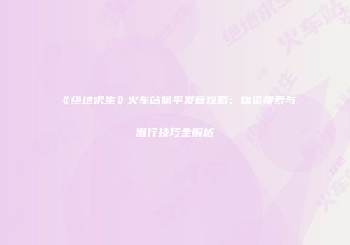 《绝地求生》火车站躺平发育攻略：物资搜索与潜行技巧全解析