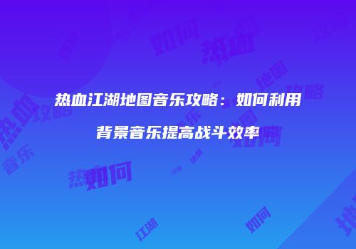 热血江湖地图音乐攻略：如何利用背景音乐提高战斗效率