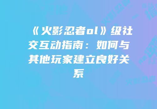 《火影忍者ol》级社交互动指南：如何与其他玩家建立良好关系