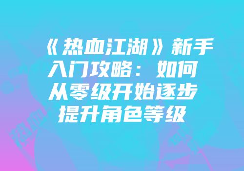 《热血江湖》新手入门攻略：如何从零级开始逐步提升角色等级