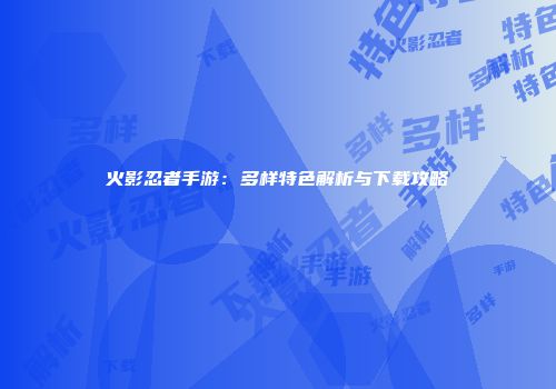 火影忍者手游：多样特色解析与下载攻略