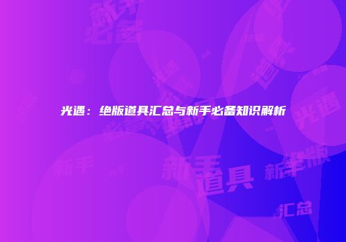 光遇：绝版道具汇总与新手必备知识解析