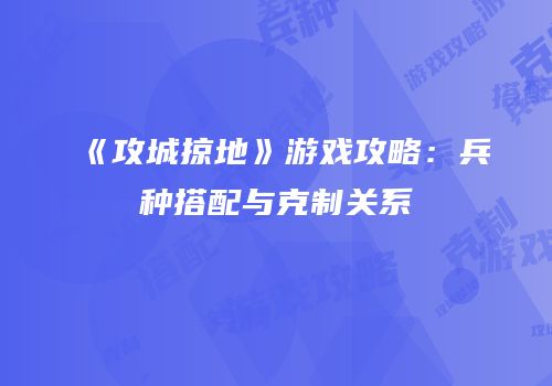 《攻城掠地》游戏攻略：兵种搭配与克制关系