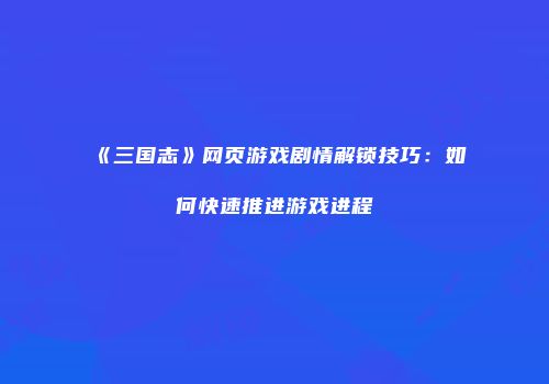 《三国志》网页游戏剧情解锁技巧:如何快速推进游戏进程