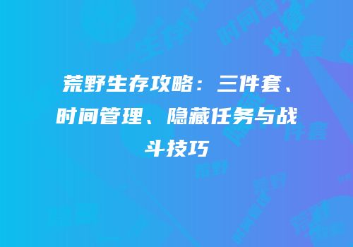 荒野生存攻略：三件套、时间管理、隐藏任务与战斗技巧