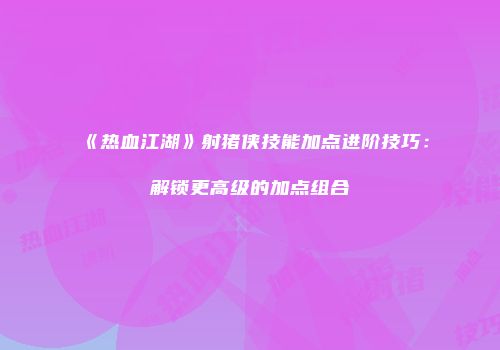 《热血江湖》射猪侠技能加点进阶技巧：解锁更高级的加点组合