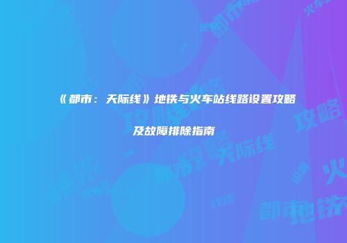 《都市：天际线》地铁与火车站线路设置攻略及故障排除指南