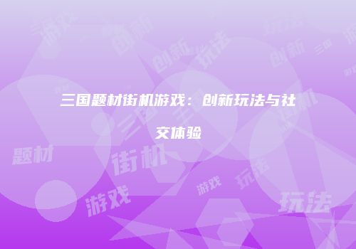 三国题材街机游戏：创新玩法与社交体验