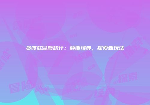 贪吃蛇冒险旅行：颠覆经典，探索新玩法
