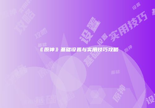 《原神》基础设置与实用技巧攻略