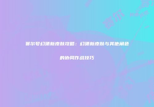 赛尔号幻曦新皮肤攻略：幻曦新皮肤与其他角色的协同作战技巧