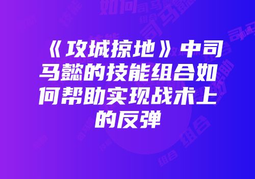 《攻城掠地》中司马懿的技能组合如何帮助实现战术上的反弹