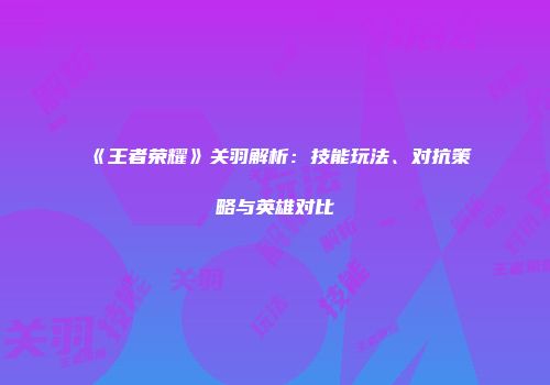 《王者荣耀》关羽解析：技能玩法、对抗策略与英雄对比