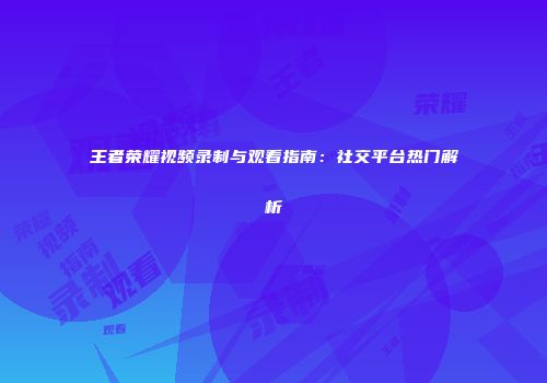 王者荣耀视频录制与观看指南：社交平台热门解析