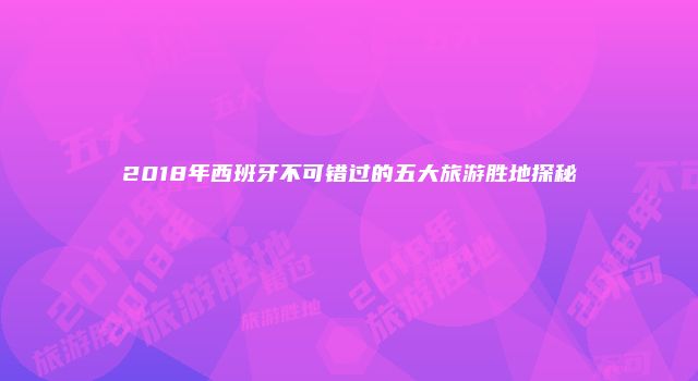 2018年西班牙不可错过的五大旅游胜地探秘