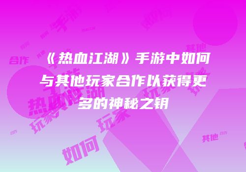 《热血江湖》手游中如何与其他玩家合作以获得更多的神秘之钥