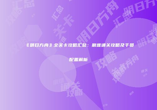 《明日方舟》全关卡攻略汇总：磨难通关攻略及干员配置解析