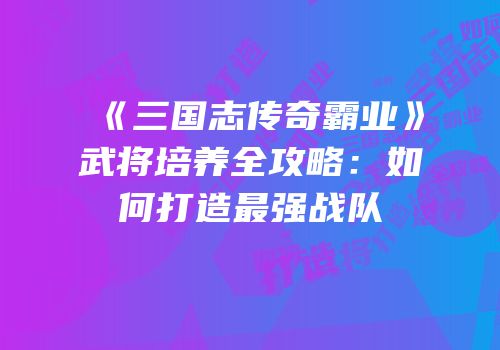 《三国志传奇霸业》武将培养全攻略：如何打造最强战队