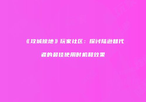 《攻城掠地》玩家社区：探讨陆逊替代者的最佳使用时机和效果