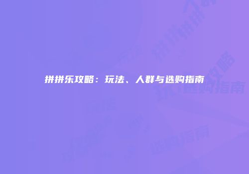 拼拼乐攻略：玩法、人群与选购指南