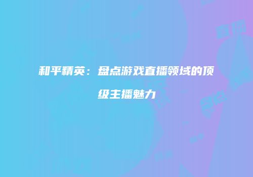 和平精英：盘点游戏直播领域的顶级主播魅力