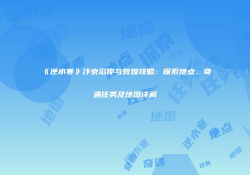 《逆水寒》汴京沿岸与敦煌攻略：探索地点、奇遇任务及地图详解