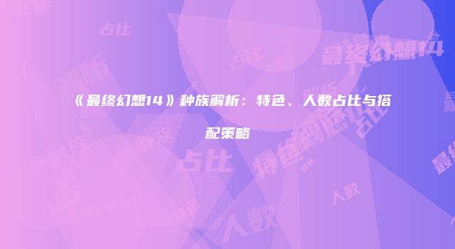 《最终幻想14》种族解析：特色、人数占比与搭配策略