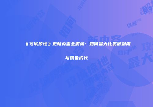 《攻城掠地》更新内容全解析：如何最大化资源利用与角色成长