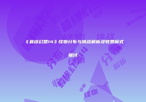 《最终幻想14》怪物分布与挑战解析及收费模式探讨