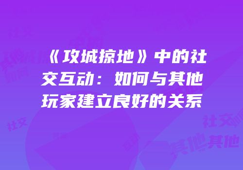 《攻城掠地》中的社交互动:如何与其他玩家建立良好的关系