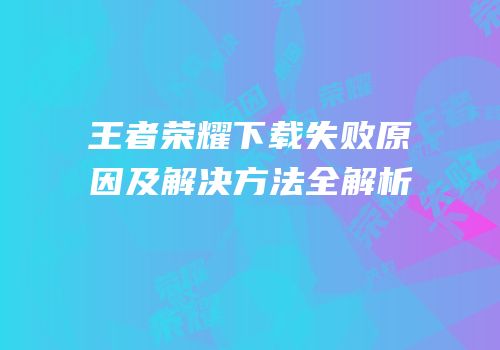 王者荣耀下载失败原因及解决方法全解析